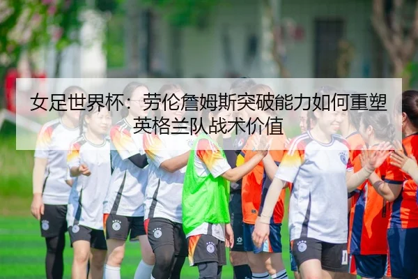 女足世界杯：劳伦詹姆斯突破能力如何重塑英格兰队战术价值
