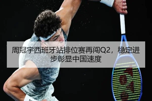 周冠宇西班牙站排位赛再闯Q2，稳定进步彰显中国速度